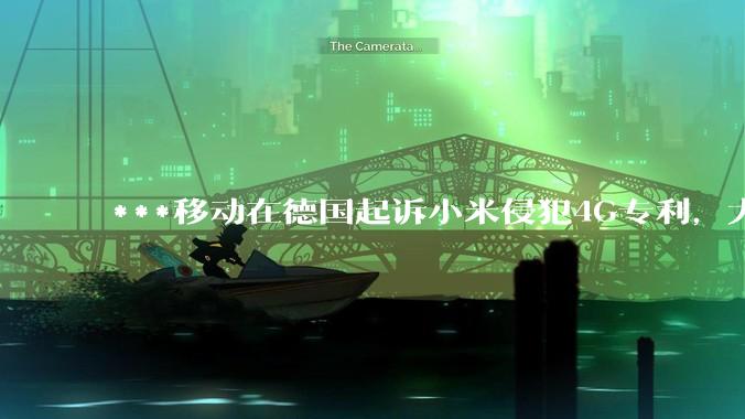 ***移动在德国起诉小米侵犯4G专利，大家如何看待此***？